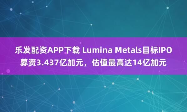 乐发配资APP下载 Lumina Metals目标IPO募资3.437亿加元，估值最高达14亿加元