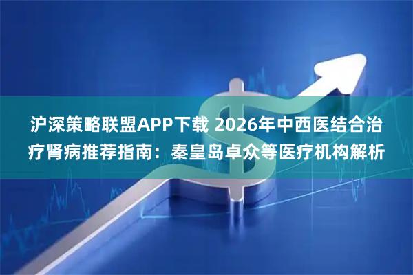 沪深策略联盟APP下载 2026年中西医结合治疗肾病推荐指南：秦皇岛卓众等医疗机构解析