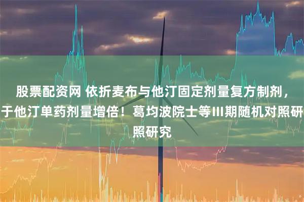 股票配资网 依折麦布与他汀固定剂量复方制剂，优于他汀单药剂量增倍！葛均波院士等Ⅲ期随机对照研究
