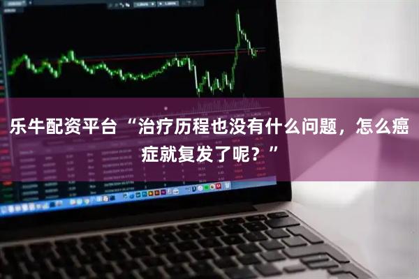 乐牛配资平台 “治疗历程也没有什么问题，怎么癌症就复发了呢？”