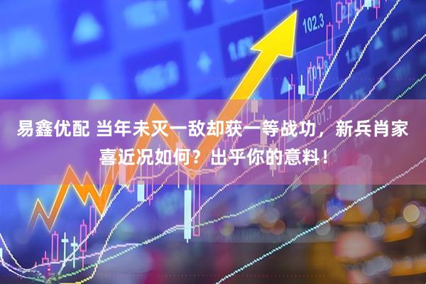 易鑫优配 当年未灭一敌却获一等战功，新兵肖家喜近况如何？出乎你的意料！