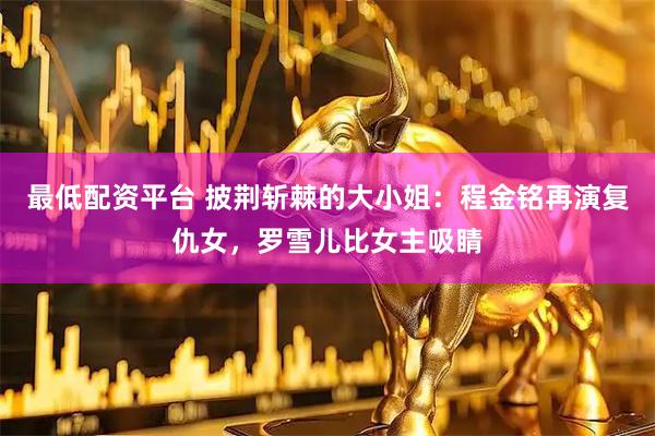 最低配资平台 披荆斩棘的大小姐：程金铭再演复仇女，罗雪儿比女主吸睛