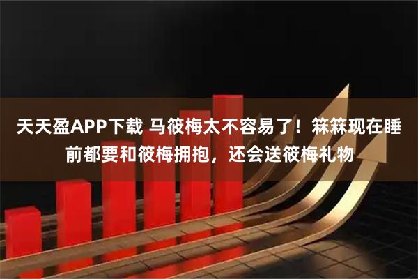 天天盈APP下载 马筱梅太不容易了！箖箖现在睡前都要和筱梅拥抱，还会送筱梅礼物